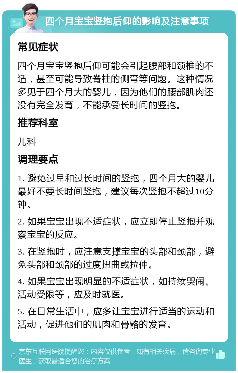 四个月宝宝竖抱后仰的影响及注意事项 常见症状 四个月宝宝竖抱后仰可能会引起腰部和颈椎的不适，甚至可能导致脊柱的侧弯等问题。这种情况多见于四个月大的婴儿，因为他们的腰部肌肉还没有完全发育，不能承受长时间的竖抱。 推荐科室 儿科 调理要点 1. 避免过早和过长时间的竖抱，四个月大的婴儿最好不要长时间竖抱，建议每次竖抱不超过10分钟。 2. 如果宝宝出现不适症状，应立即停止竖抱并观察宝宝的反应。 3. 在竖抱时，应注意支撑宝宝的头部和颈部，避免头部和颈部的过度扭曲或拉伸。 4. 如果宝宝出现明显的不适症状，如持续哭闹、活动受限等，应及时就医。 5. 在日常生活中，应多让宝宝进行适当的运动和活动，促进他们的肌肉和骨骼的发育。