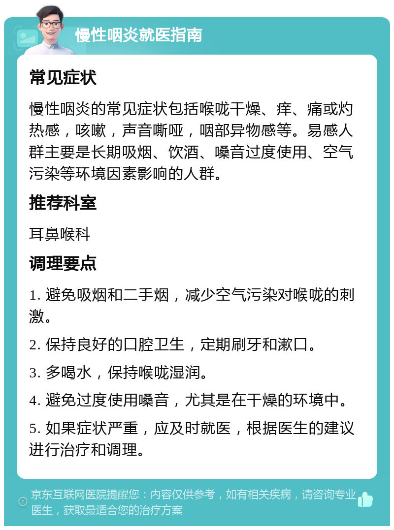 慢性咽炎就医指南 常见症状 慢性咽炎的常见症状包括喉咙干燥、痒、痛或灼热感，咳嗽，声音嘶哑，咽部异物感等。易感人群主要是长期吸烟、饮酒、嗓音过度使用、空气污染等环境因素影响的人群。 推荐科室 耳鼻喉科 调理要点 1. 避免吸烟和二手烟，减少空气污染对喉咙的刺激。 2. 保持良好的口腔卫生，定期刷牙和漱口。 3. 多喝水，保持喉咙湿润。 4. 避免过度使用嗓音，尤其是在干燥的环境中。 5. 如果症状严重，应及时就医，根据医生的建议进行治疗和调理。