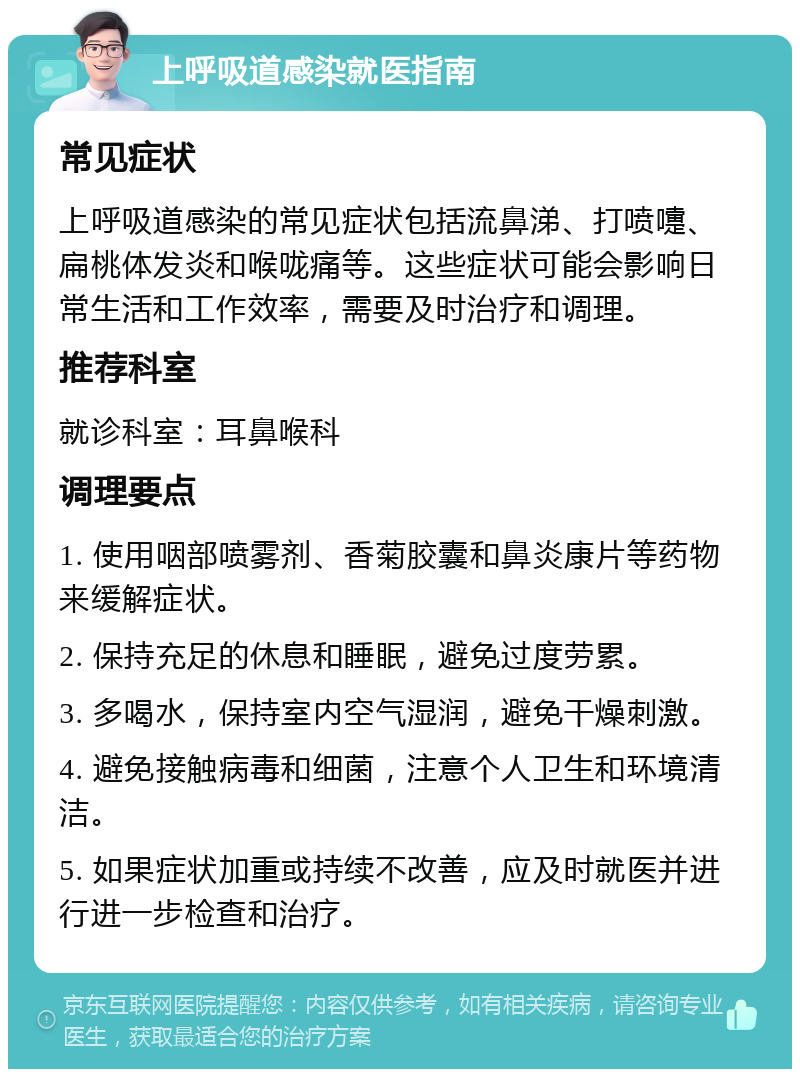 上呼吸道感染就医指南 常见症状 上呼吸道感染的常见症状包括流鼻涕、打喷嚏、扁桃体发炎和喉咙痛等。这些症状可能会影响日常生活和工作效率，需要及时治疗和调理。 推荐科室 就诊科室：耳鼻喉科 调理要点 1. 使用咽部喷雾剂、香菊胶囊和鼻炎康片等药物来缓解症状。 2. 保持充足的休息和睡眠，避免过度劳累。 3. 多喝水，保持室内空气湿润，避免干燥刺激。 4. 避免接触病毒和细菌，注意个人卫生和环境清洁。 5. 如果症状加重或持续不改善，应及时就医并进行进一步检查和治疗。