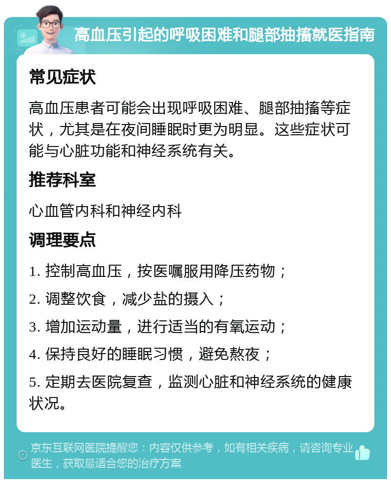 高血压引起的呼吸困难和腿部抽搐就医指南 常见症状 高血压患者可能会出现呼吸困难、腿部抽搐等症状，尤其是在夜间睡眠时更为明显。这些症状可能与心脏功能和神经系统有关。 推荐科室 心血管内科和神经内科 调理要点 1. 控制高血压，按医嘱服用降压药物； 2. 调整饮食，减少盐的摄入； 3. 增加运动量，进行适当的有氧运动； 4. 保持良好的睡眠习惯，避免熬夜； 5. 定期去医院复查，监测心脏和神经系统的健康状况。