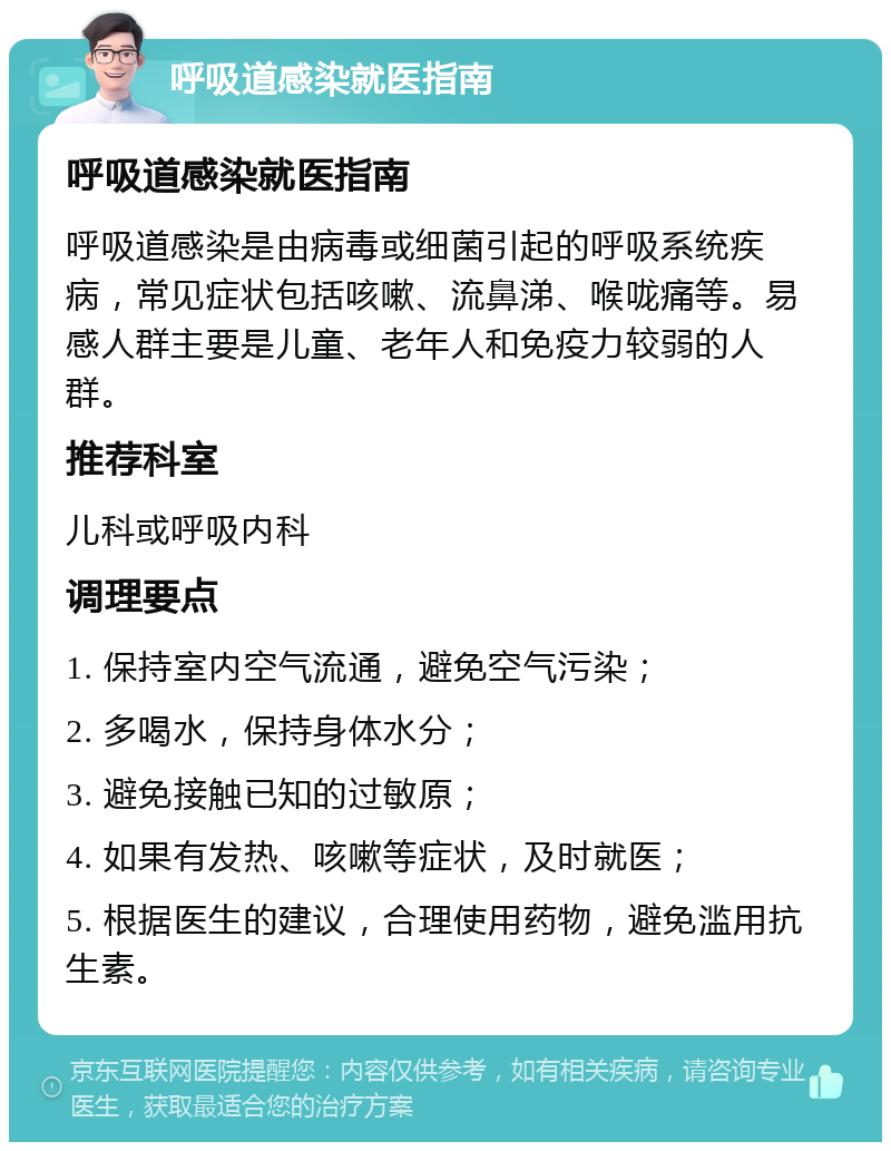 呼吸道感染就医指南 呼吸道感染就医指南 呼吸道感染是由病毒或细菌引起的呼吸系统疾病，常见症状包括咳嗽、流鼻涕、喉咙痛等。易感人群主要是儿童、老年人和免疫力较弱的人群。 推荐科室 儿科或呼吸内科 调理要点 1. 保持室内空气流通，避免空气污染； 2. 多喝水，保持身体水分； 3. 避免接触已知的过敏原； 4. 如果有发热、咳嗽等症状，及时就医； 5. 根据医生的建议，合理使用药物，避免滥用抗生素。