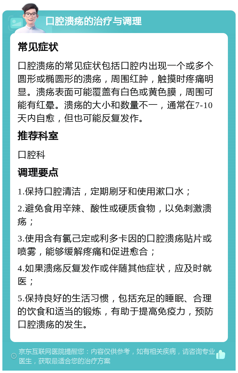 口腔溃疡的治疗与调理 常见症状 口腔溃疡的常见症状包括口腔内出现一个或多个圆形或椭圆形的溃疡，周围红肿，触摸时疼痛明显。溃疡表面可能覆盖有白色或黄色膜，周围可能有红晕。溃疡的大小和数量不一，通常在7-10天内自愈，但也可能反复发作。 推荐科室 口腔科 调理要点 1.保持口腔清洁，定期刷牙和使用漱口水； 2.避免食用辛辣、酸性或硬质食物，以免刺激溃疡； 3.使用含有氯己定或利多卡因的口腔溃疡贴片或喷雾，能够缓解疼痛和促进愈合； 4.如果溃疡反复发作或伴随其他症状，应及时就医； 5.保持良好的生活习惯，包括充足的睡眠、合理的饮食和适当的锻炼，有助于提高免疫力，预防口腔溃疡的发生。