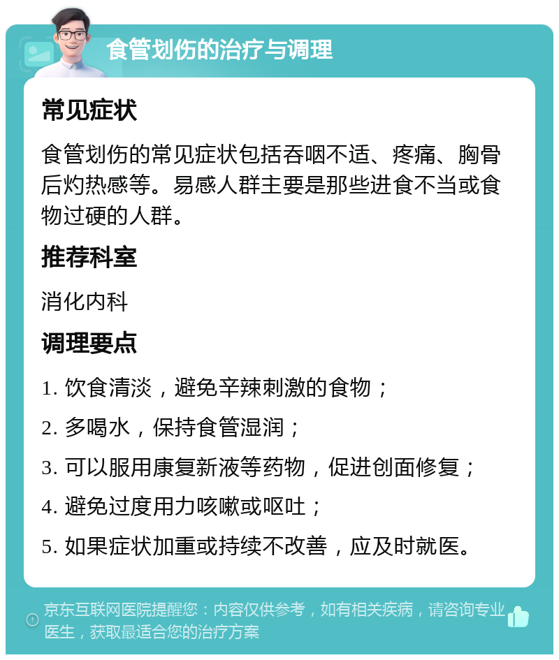 食管划伤的治疗与调理 常见症状 食管划伤的常见症状包括吞咽不适、疼痛、胸骨后灼热感等。易感人群主要是那些进食不当或食物过硬的人群。 推荐科室 消化内科 调理要点 1. 饮食清淡，避免辛辣刺激的食物； 2. 多喝水，保持食管湿润； 3. 可以服用康复新液等药物，促进创面修复； 4. 避免过度用力咳嗽或呕吐； 5. 如果症状加重或持续不改善，应及时就医。