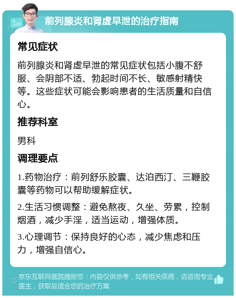 前列腺炎和肾虚早泄的治疗指南 常见症状 前列腺炎和肾虚早泄的常见症状包括小腹不舒服、会阴部不适、勃起时间不长、敏感射精快等。这些症状可能会影响患者的生活质量和自信心。 推荐科室 男科 调理要点 1.药物治疗：前列舒乐胶囊、达泊西汀、三鞭胶囊等药物可以帮助缓解症状。 2.生活习惯调整：避免熬夜、久坐、劳累，控制烟酒，减少手淫，适当运动，增强体质。 3.心理调节：保持良好的心态，减少焦虑和压力，增强自信心。