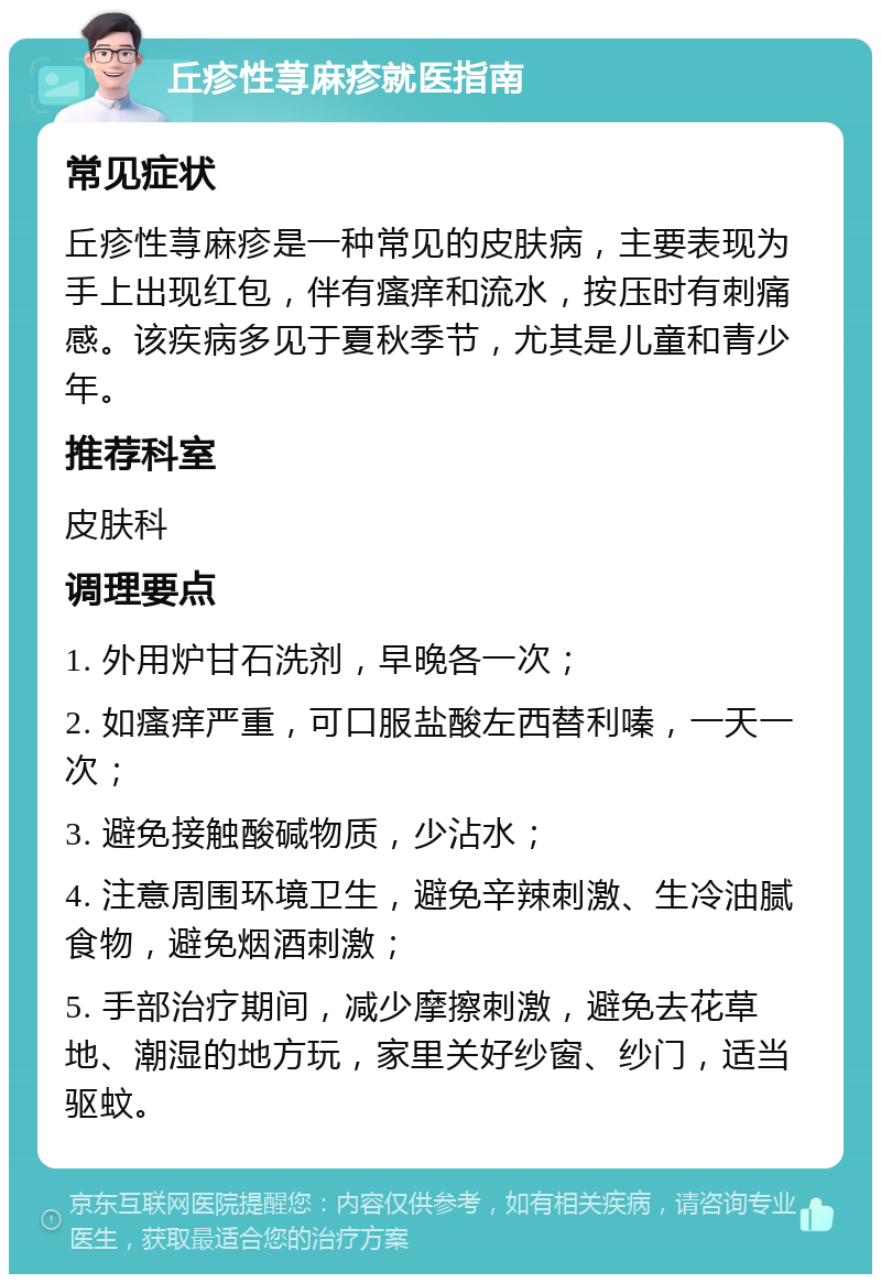 丘疹性荨麻疹就医指南 常见症状 丘疹性荨麻疹是一种常见的皮肤病，主要表现为手上出现红包，伴有瘙痒和流水，按压时有刺痛感。该疾病多见于夏秋季节，尤其是儿童和青少年。 推荐科室 皮肤科 调理要点 1. 外用炉甘石洗剂，早晚各一次； 2. 如瘙痒严重，可口服盐酸左西替利嗪，一天一次； 3. 避免接触酸碱物质，少沾水； 4. 注意周围环境卫生，避免辛辣刺激、生冷油腻食物，避免烟酒刺激； 5. 手部治疗期间，减少摩擦刺激，避免去花草地、潮湿的地方玩，家里关好纱窗、纱门，适当驱蚊。