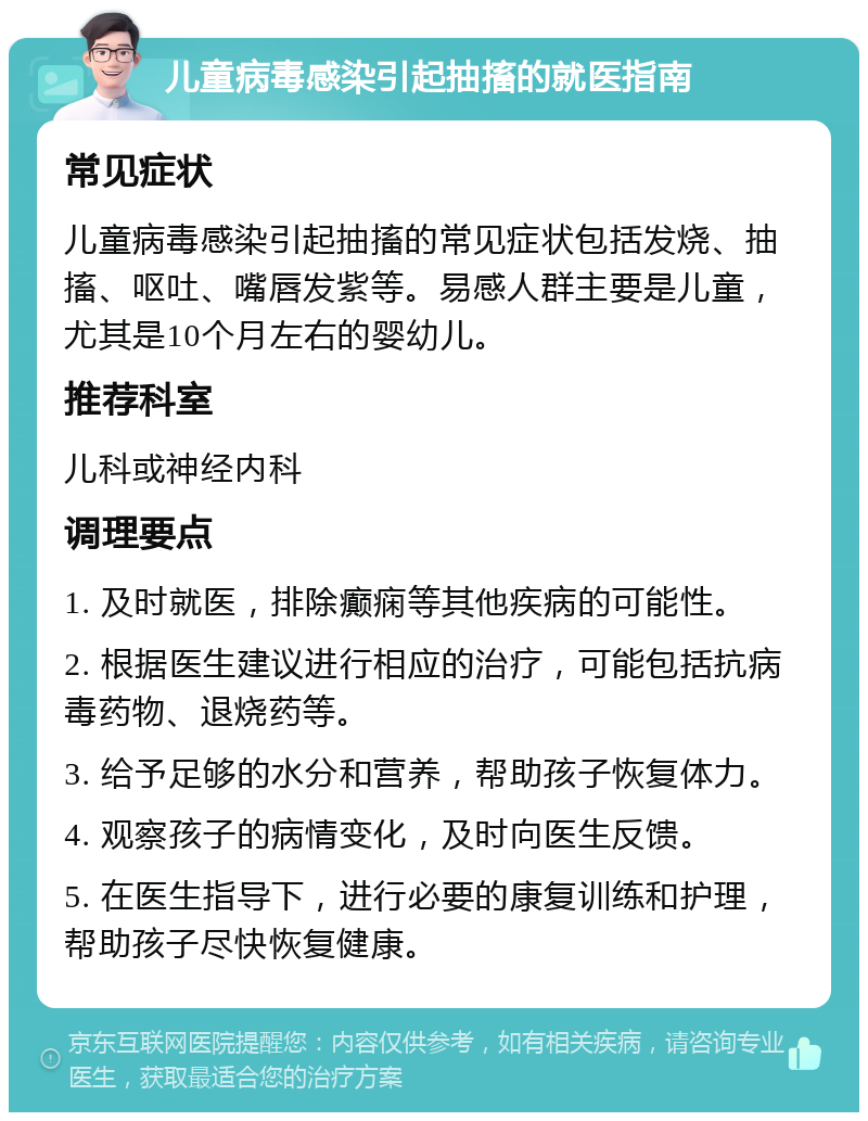 儿童病毒感染引起抽搐的就医指南 常见症状 儿童病毒感染引起抽搐的常见症状包括发烧、抽搐、呕吐、嘴唇发紫等。易感人群主要是儿童，尤其是10个月左右的婴幼儿。 推荐科室 儿科或神经内科 调理要点 1. 及时就医，排除癫痫等其他疾病的可能性。 2. 根据医生建议进行相应的治疗，可能包括抗病毒药物、退烧药等。 3. 给予足够的水分和营养，帮助孩子恢复体力。 4. 观察孩子的病情变化，及时向医生反馈。 5. 在医生指导下，进行必要的康复训练和护理，帮助孩子尽快恢复健康。