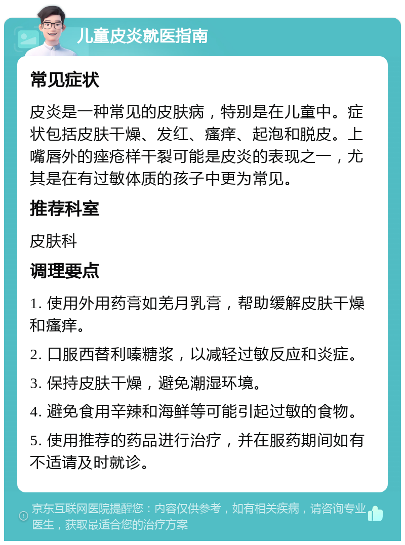 儿童皮炎就医指南 常见症状 皮炎是一种常见的皮肤病，特别是在儿童中。症状包括皮肤干燥、发红、瘙痒、起泡和脱皮。上嘴唇外的痤疮样干裂可能是皮炎的表现之一，尤其是在有过敏体质的孩子中更为常见。 推荐科室 皮肤科 调理要点 1. 使用外用药膏如羌月乳膏，帮助缓解皮肤干燥和瘙痒。 2. 口服西替利嗪糖浆，以减轻过敏反应和炎症。 3. 保持皮肤干燥，避免潮湿环境。 4. 避免食用辛辣和海鲜等可能引起过敏的食物。 5. 使用推荐的药品进行治疗，并在服药期间如有不适请及时就诊。