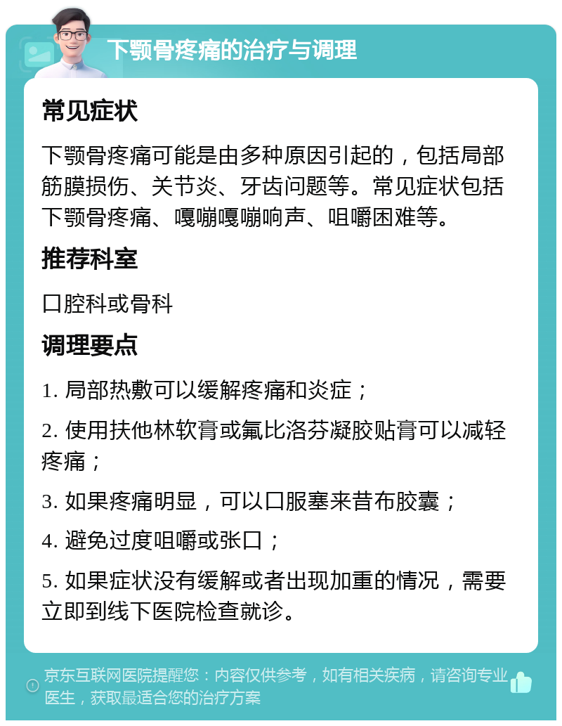 下颚骨疼痛的治疗与调理 常见症状 下颚骨疼痛可能是由多种原因引起的，包括局部筋膜损伤、关节炎、牙齿问题等。常见症状包括下颚骨疼痛、嘎嘣嘎嘣响声、咀嚼困难等。 推荐科室 口腔科或骨科 调理要点 1. 局部热敷可以缓解疼痛和炎症； 2. 使用扶他林软膏或氟比洛芬凝胶贴膏可以减轻疼痛； 3. 如果疼痛明显，可以口服塞来昔布胶囊； 4. 避免过度咀嚼或张口； 5. 如果症状没有缓解或者出现加重的情况，需要立即到线下医院检查就诊。