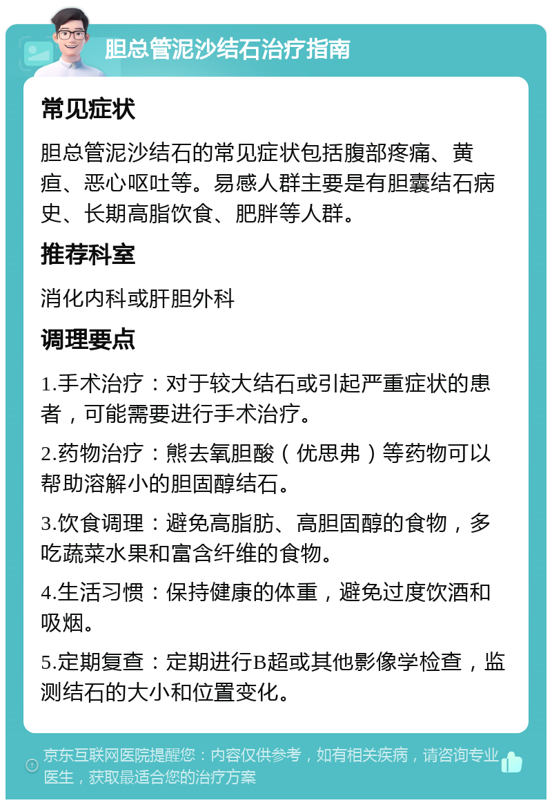 胆总管泥沙结石治疗指南 常见症状 胆总管泥沙结石的常见症状包括腹部疼痛、黄疸、恶心呕吐等。易感人群主要是有胆囊结石病史、长期高脂饮食、肥胖等人群。 推荐科室 消化内科或肝胆外科 调理要点 1.手术治疗：对于较大结石或引起严重症状的患者，可能需要进行手术治疗。 2.药物治疗：熊去氧胆酸（优思弗）等药物可以帮助溶解小的胆固醇结石。 3.饮食调理：避免高脂肪、高胆固醇的食物，多吃蔬菜水果和富含纤维的食物。 4.生活习惯：保持健康的体重，避免过度饮酒和吸烟。 5.定期复查：定期进行B超或其他影像学检查，监测结石的大小和位置变化。