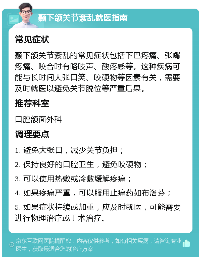 颞下颌关节紊乱就医指南 常见症状 颞下颌关节紊乱的常见症状包括下巴疼痛、张嘴疼痛、咬合时有咯吱声、酸疼感等。这种疾病可能与长时间大张口笑、咬硬物等因素有关，需要及时就医以避免关节脱位等严重后果。 推荐科室 口腔颌面外科 调理要点 1. 避免大张口，减少关节负担； 2. 保持良好的口腔卫生，避免咬硬物； 3. 可以使用热敷或冷敷缓解疼痛； 4. 如果疼痛严重，可以服用止痛药如布洛芬； 5. 如果症状持续或加重，应及时就医，可能需要进行物理治疗或手术治疗。