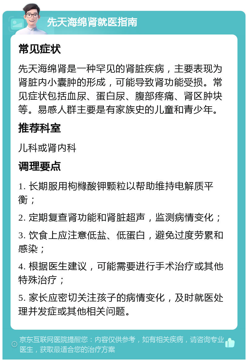 先天海绵肾就医指南 常见症状 先天海绵肾是一种罕见的肾脏疾病，主要表现为肾脏内小囊肿的形成，可能导致肾功能受损。常见症状包括血尿、蛋白尿、腹部疼痛、肾区肿块等。易感人群主要是有家族史的儿童和青少年。 推荐科室 儿科或肾内科 调理要点 1. 长期服用枸橼酸钾颗粒以帮助维持电解质平衡； 2. 定期复查肾功能和肾脏超声，监测病情变化； 3. 饮食上应注意低盐、低蛋白，避免过度劳累和感染； 4. 根据医生建议，可能需要进行手术治疗或其他特殊治疗； 5. 家长应密切关注孩子的病情变化，及时就医处理并发症或其他相关问题。