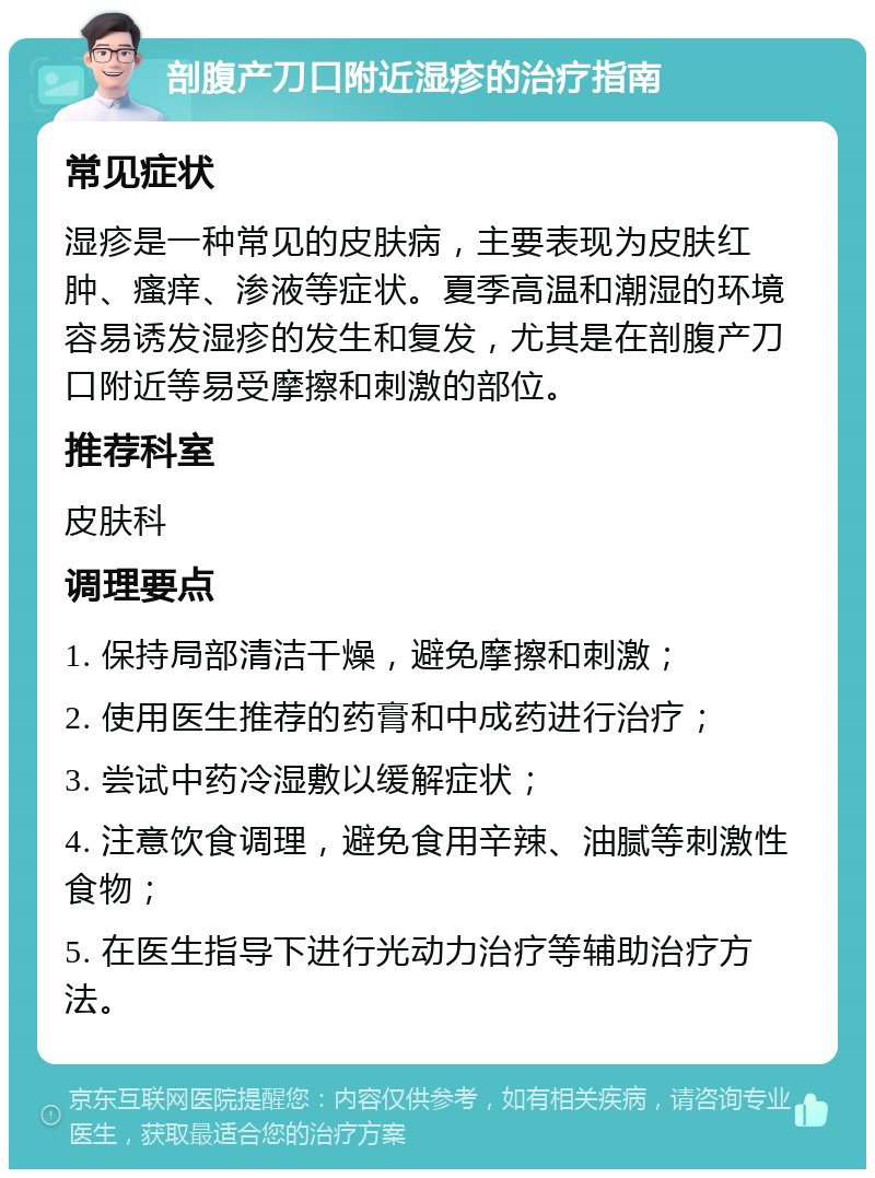 剖腹产刀口附近湿疹的治疗指南 常见症状 湿疹是一种常见的皮肤病，主要表现为皮肤红肿、瘙痒、渗液等症状。夏季高温和潮湿的环境容易诱发湿疹的发生和复发，尤其是在剖腹产刀口附近等易受摩擦和刺激的部位。 推荐科室 皮肤科 调理要点 1. 保持局部清洁干燥，避免摩擦和刺激； 2. 使用医生推荐的药膏和中成药进行治疗； 3. 尝试中药冷湿敷以缓解症状； 4. 注意饮食调理，避免食用辛辣、油腻等刺激性食物； 5. 在医生指导下进行光动力治疗等辅助治疗方法。