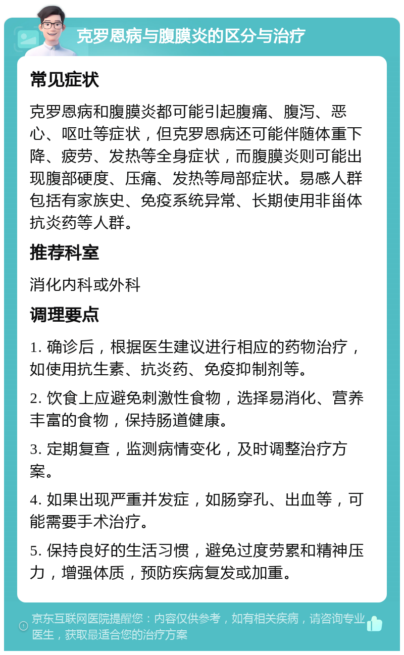 克罗恩病与腹膜炎的区分与治疗 常见症状 克罗恩病和腹膜炎都可能引起腹痛、腹泻、恶心、呕吐等症状，但克罗恩病还可能伴随体重下降、疲劳、发热等全身症状，而腹膜炎则可能出现腹部硬度、压痛、发热等局部症状。易感人群包括有家族史、免疫系统异常、长期使用非甾体抗炎药等人群。 推荐科室 消化内科或外科 调理要点 1. 确诊后，根据医生建议进行相应的药物治疗，如使用抗生素、抗炎药、免疫抑制剂等。 2. 饮食上应避免刺激性食物，选择易消化、营养丰富的食物，保持肠道健康。 3. 定期复查，监测病情变化，及时调整治疗方案。 4. 如果出现严重并发症，如肠穿孔、出血等，可能需要手术治疗。 5. 保持良好的生活习惯，避免过度劳累和精神压力，增强体质，预防疾病复发或加重。