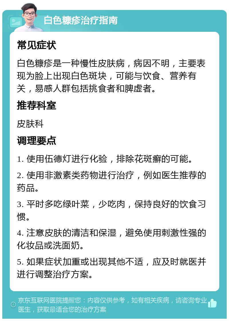 白色糠疹治疗指南 常见症状 白色糠疹是一种慢性皮肤病，病因不明，主要表现为脸上出现白色斑块，可能与饮食、营养有关，易感人群包括挑食者和脾虚者。 推荐科室 皮肤科 调理要点 1. 使用伍德灯进行化验，排除花斑癣的可能。 2. 使用非激素类药物进行治疗，例如医生推荐的药品。 3. 平时多吃绿叶菜，少吃肉，保持良好的饮食习惯。 4. 注意皮肤的清洁和保湿，避免使用刺激性强的化妆品或洗面奶。 5. 如果症状加重或出现其他不适，应及时就医并进行调整治疗方案。