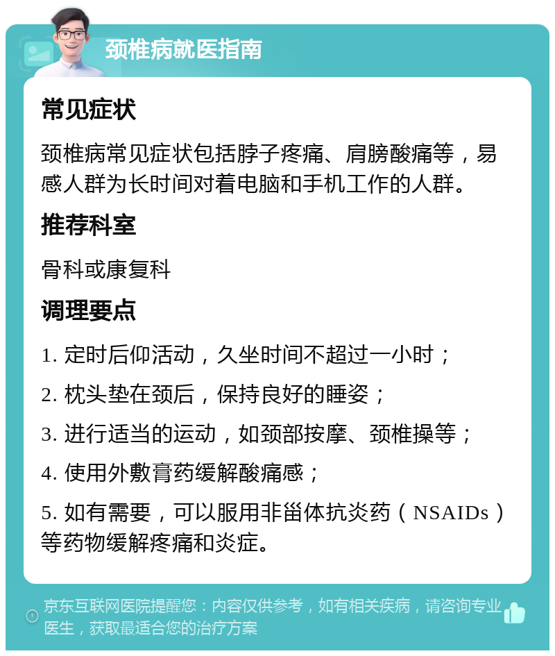 颈椎病就医指南 常见症状 颈椎病常见症状包括脖子疼痛、肩膀酸痛等，易感人群为长时间对着电脑和手机工作的人群。 推荐科室 骨科或康复科 调理要点 1. 定时后仰活动，久坐时间不超过一小时； 2. 枕头垫在颈后，保持良好的睡姿； 3. 进行适当的运动，如颈部按摩、颈椎操等； 4. 使用外敷膏药缓解酸痛感； 5. 如有需要，可以服用非甾体抗炎药（NSAIDs）等药物缓解疼痛和炎症。