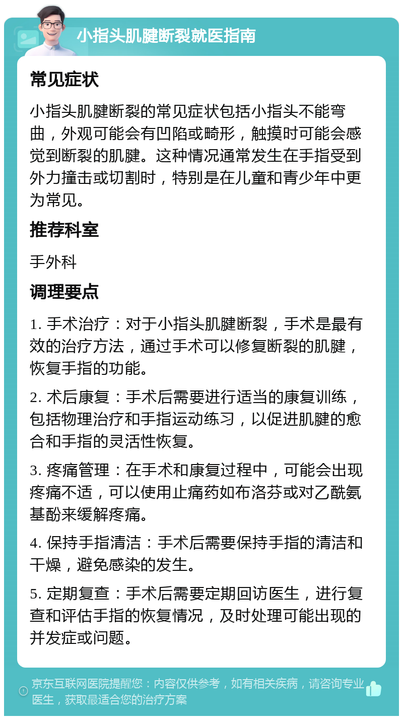 小指头肌腱断裂就医指南 常见症状 小指头肌腱断裂的常见症状包括小指头不能弯曲，外观可能会有凹陷或畸形，触摸时可能会感觉到断裂的肌腱。这种情况通常发生在手指受到外力撞击或切割时，特别是在儿童和青少年中更为常见。 推荐科室 手外科 调理要点 1. 手术治疗：对于小指头肌腱断裂，手术是最有效的治疗方法，通过手术可以修复断裂的肌腱，恢复手指的功能。 2. 术后康复：手术后需要进行适当的康复训练，包括物理治疗和手指运动练习，以促进肌腱的愈合和手指的灵活性恢复。 3. 疼痛管理：在手术和康复过程中，可能会出现疼痛不适，可以使用止痛药如布洛芬或对乙酰氨基酚来缓解疼痛。 4. 保持手指清洁：手术后需要保持手指的清洁和干燥，避免感染的发生。 5. 定期复查：手术后需要定期回访医生，进行复查和评估手指的恢复情况，及时处理可能出现的并发症或问题。