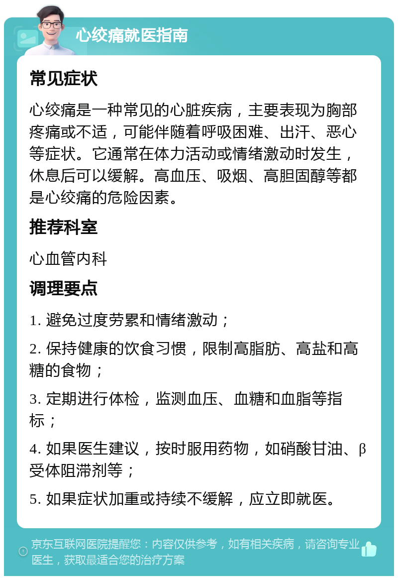 心绞痛就医指南 常见症状 心绞痛是一种常见的心脏疾病，主要表现为胸部疼痛或不适，可能伴随着呼吸困难、出汗、恶心等症状。它通常在体力活动或情绪激动时发生，休息后可以缓解。高血压、吸烟、高胆固醇等都是心绞痛的危险因素。 推荐科室 心血管内科 调理要点 1. 避免过度劳累和情绪激动； 2. 保持健康的饮食习惯，限制高脂肪、高盐和高糖的食物； 3. 定期进行体检，监测血压、血糖和血脂等指标； 4. 如果医生建议，按时服用药物，如硝酸甘油、β受体阻滞剂等； 5. 如果症状加重或持续不缓解，应立即就医。