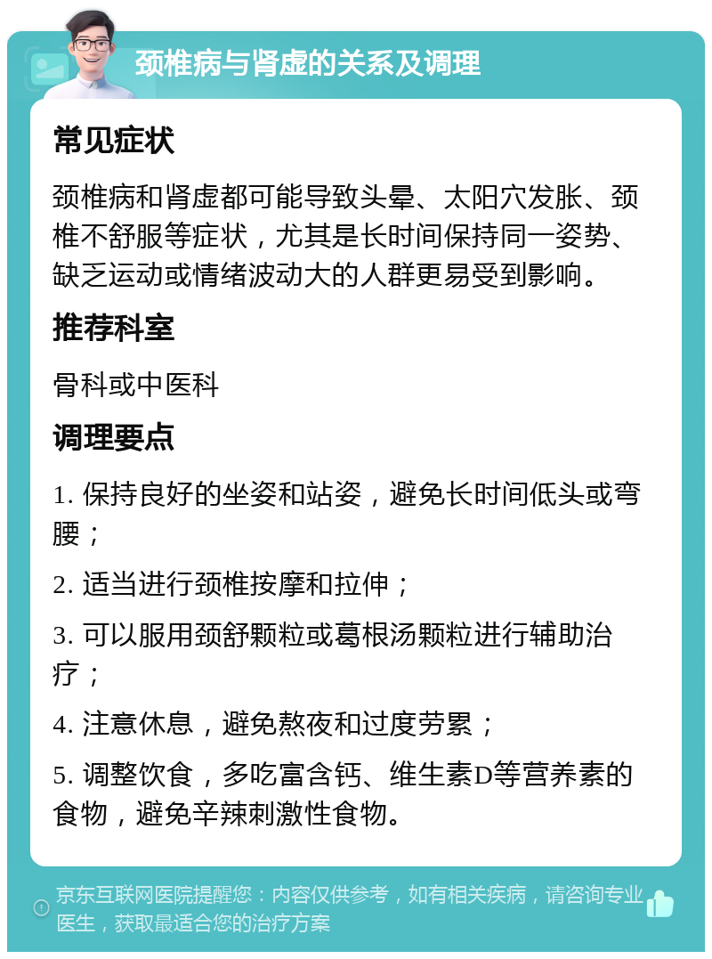 颈椎病与肾虚的关系及调理 常见症状 颈椎病和肾虚都可能导致头晕、太阳穴发胀、颈椎不舒服等症状，尤其是长时间保持同一姿势、缺乏运动或情绪波动大的人群更易受到影响。 推荐科室 骨科或中医科 调理要点 1. 保持良好的坐姿和站姿，避免长时间低头或弯腰； 2. 适当进行颈椎按摩和拉伸； 3. 可以服用颈舒颗粒或葛根汤颗粒进行辅助治疗； 4. 注意休息，避免熬夜和过度劳累； 5. 调整饮食，多吃富含钙、维生素D等营养素的食物，避免辛辣刺激性食物。