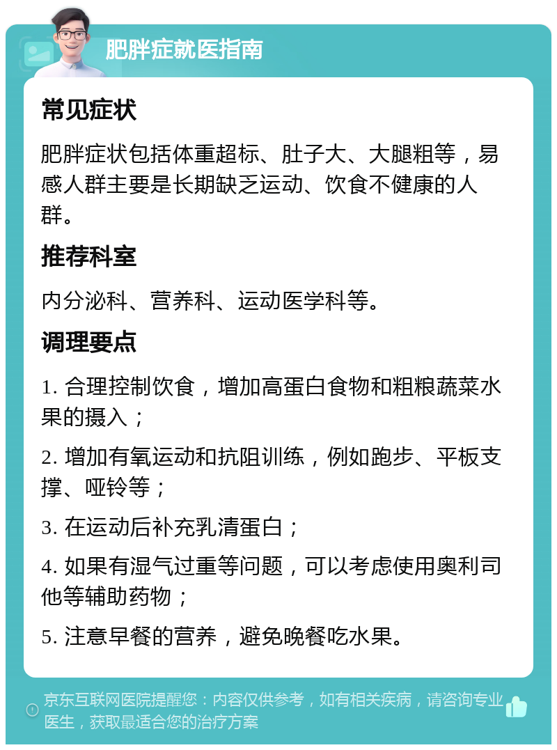 肥胖症就医指南 常见症状 肥胖症状包括体重超标、肚子大、大腿粗等，易感人群主要是长期缺乏运动、饮食不健康的人群。 推荐科室 内分泌科、营养科、运动医学科等。 调理要点 1. 合理控制饮食，增加高蛋白食物和粗粮蔬菜水果的摄入； 2. 增加有氧运动和抗阻训练，例如跑步、平板支撑、哑铃等； 3. 在运动后补充乳清蛋白； 4. 如果有湿气过重等问题，可以考虑使用奥利司他等辅助药物； 5. 注意早餐的营养，避免晚餐吃水果。