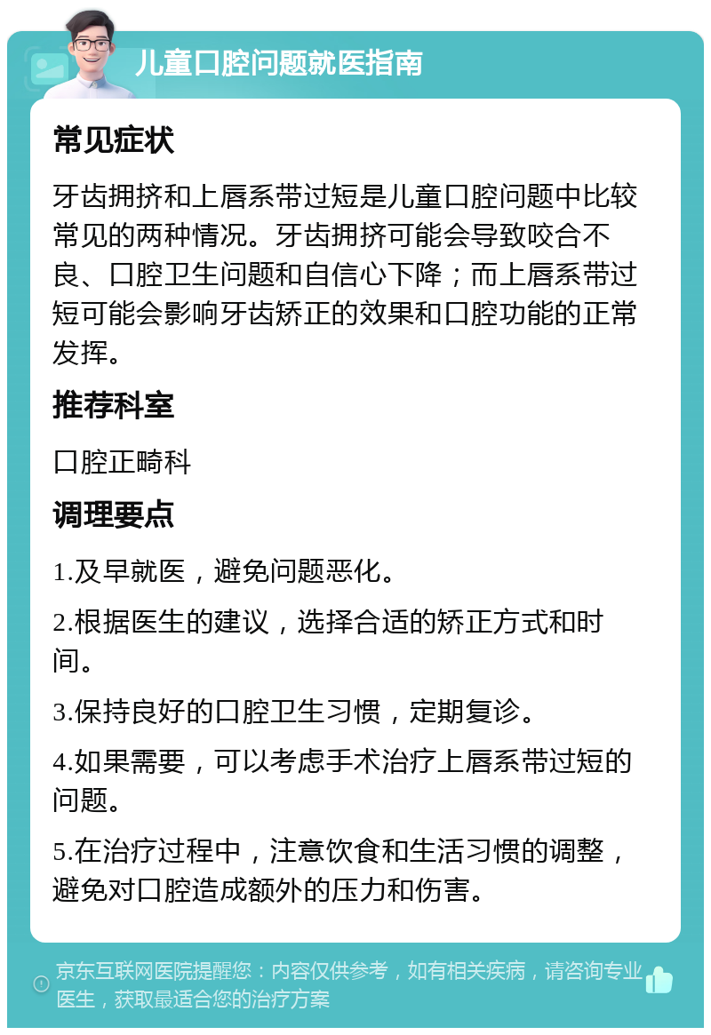 儿童口腔问题就医指南 常见症状 牙齿拥挤和上唇系带过短是儿童口腔问题中比较常见的两种情况。牙齿拥挤可能会导致咬合不良、口腔卫生问题和自信心下降；而上唇系带过短可能会影响牙齿矫正的效果和口腔功能的正常发挥。 推荐科室 口腔正畸科 调理要点 1.及早就医，避免问题恶化。 2.根据医生的建议，选择合适的矫正方式和时间。 3.保持良好的口腔卫生习惯，定期复诊。 4.如果需要，可以考虑手术治疗上唇系带过短的问题。 5.在治疗过程中，注意饮食和生活习惯的调整，避免对口腔造成额外的压力和伤害。