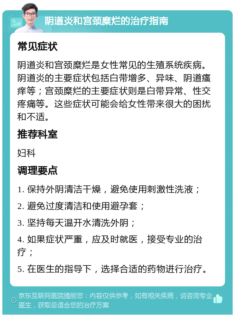 阴道炎和宫颈糜烂的治疗指南 常见症状 阴道炎和宫颈糜烂是女性常见的生殖系统疾病。阴道炎的主要症状包括白带增多、异味、阴道瘙痒等；宫颈糜烂的主要症状则是白带异常、性交疼痛等。这些症状可能会给女性带来很大的困扰和不适。 推荐科室 妇科 调理要点 1. 保持外阴清洁干燥，避免使用刺激性洗液； 2. 避免过度清洁和使用避孕套； 3. 坚持每天温开水清洗外阴； 4. 如果症状严重，应及时就医，接受专业的治疗； 5. 在医生的指导下，选择合适的药物进行治疗。