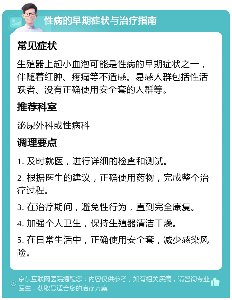 性病的早期症状与治疗指南 常见症状 生殖器上起小血泡可能是性病的早期症状之一，伴随着红肿、疼痛等不适感。易感人群包括性活跃者、没有正确使用安全套的人群等。 推荐科室 泌尿外科或性病科 调理要点 1. 及时就医，进行详细的检查和测试。 2. 根据医生的建议，正确使用药物，完成整个治疗过程。 3. 在治疗期间，避免性行为，直到完全康复。 4. 加强个人卫生，保持生殖器清洁干燥。 5. 在日常生活中，正确使用安全套，减少感染风险。