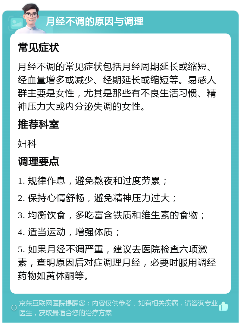 月经不调的原因与调理 常见症状 月经不调的常见症状包括月经周期延长或缩短、经血量增多或减少、经期延长或缩短等。易感人群主要是女性，尤其是那些有不良生活习惯、精神压力大或内分泌失调的女性。 推荐科室 妇科 调理要点 1. 规律作息，避免熬夜和过度劳累； 2. 保持心情舒畅，避免精神压力过大； 3. 均衡饮食，多吃富含铁质和维生素的食物； 4. 适当运动，增强体质； 5. 如果月经不调严重，建议去医院检查六项激素，查明原因后对症调理月经，必要时服用调经药物如黄体酮等。