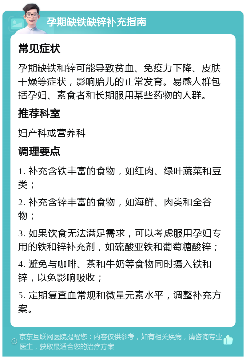 孕期缺铁缺锌补充指南 常见症状 孕期缺铁和锌可能导致贫血、免疫力下降、皮肤干燥等症状，影响胎儿的正常发育。易感人群包括孕妇、素食者和长期服用某些药物的人群。 推荐科室 妇产科或营养科 调理要点 1. 补充含铁丰富的食物，如红肉、绿叶蔬菜和豆类； 2. 补充含锌丰富的食物，如海鲜、肉类和全谷物； 3. 如果饮食无法满足需求，可以考虑服用孕妇专用的铁和锌补充剂，如硫酸亚铁和葡萄糖酸锌； 4. 避免与咖啡、茶和牛奶等食物同时摄入铁和锌，以免影响吸收； 5. 定期复查血常规和微量元素水平，调整补充方案。