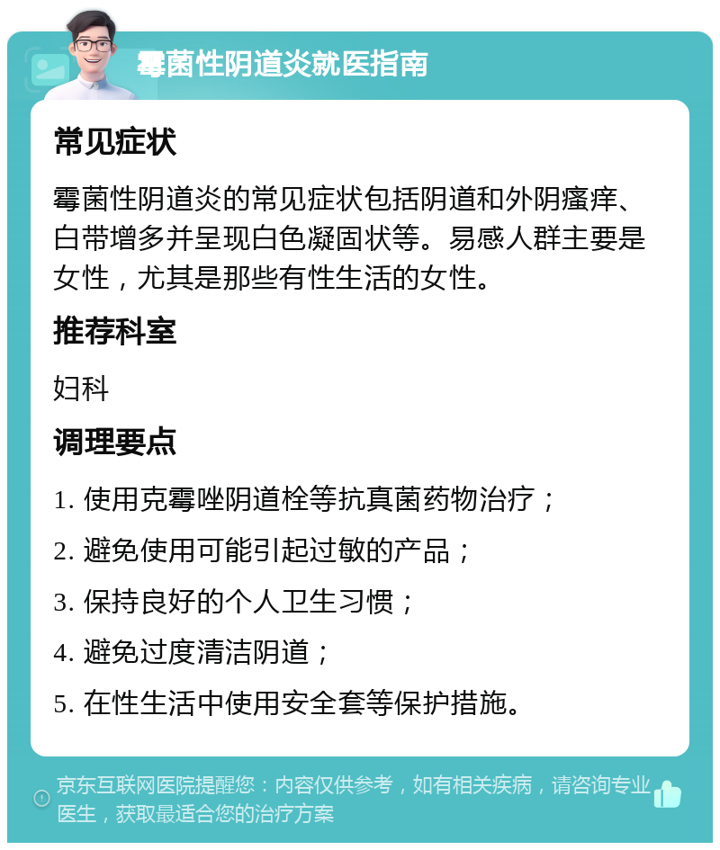 霉菌性阴道炎就医指南 常见症状 霉菌性阴道炎的常见症状包括阴道和外阴瘙痒、白带增多并呈现白色凝固状等。易感人群主要是女性，尤其是那些有性生活的女性。 推荐科室 妇科 调理要点 1. 使用克霉唑阴道栓等抗真菌药物治疗； 2. 避免使用可能引起过敏的产品； 3. 保持良好的个人卫生习惯； 4. 避免过度清洁阴道； 5. 在性生活中使用安全套等保护措施。