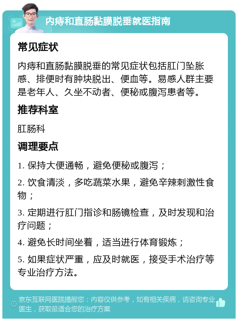 内痔和直肠黏膜脱垂就医指南 常见症状 内痔和直肠黏膜脱垂的常见症状包括肛门坠胀感、排便时有肿块脱出、便血等。易感人群主要是老年人、久坐不动者、便秘或腹泻患者等。 推荐科室 肛肠科 调理要点 1. 保持大便通畅，避免便秘或腹泻； 2. 饮食清淡，多吃蔬菜水果，避免辛辣刺激性食物； 3. 定期进行肛门指诊和肠镜检查，及时发现和治疗问题； 4. 避免长时间坐着，适当进行体育锻炼； 5. 如果症状严重，应及时就医，接受手术治疗等专业治疗方法。