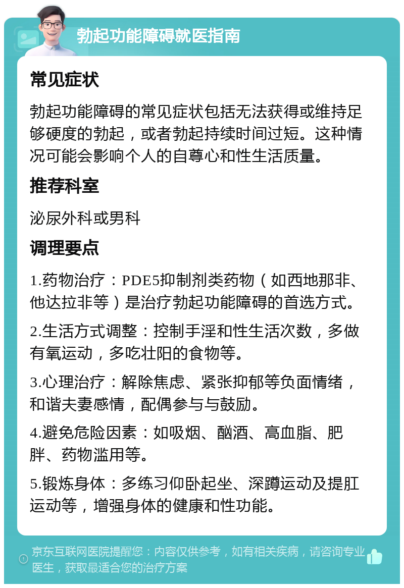 勃起功能障碍就医指南 常见症状 勃起功能障碍的常见症状包括无法获得或维持足够硬度的勃起，或者勃起持续时间过短。这种情况可能会影响个人的自尊心和性生活质量。 推荐科室 泌尿外科或男科 调理要点 1.药物治疗：PDE5抑制剂类药物（如西地那非、他达拉非等）是治疗勃起功能障碍的首选方式。 2.生活方式调整：控制手淫和性生活次数，多做有氧运动，多吃壮阳的食物等。 3.心理治疗：解除焦虑、紧张抑郁等负面情绪，和谐夫妻感情，配偶参与与鼓励。 4.避免危险因素：如吸烟、酗酒、高血脂、肥胖、药物滥用等。 5.锻炼身体：多练习仰卧起坐、深蹲运动及提肛运动等，增强身体的健康和性功能。