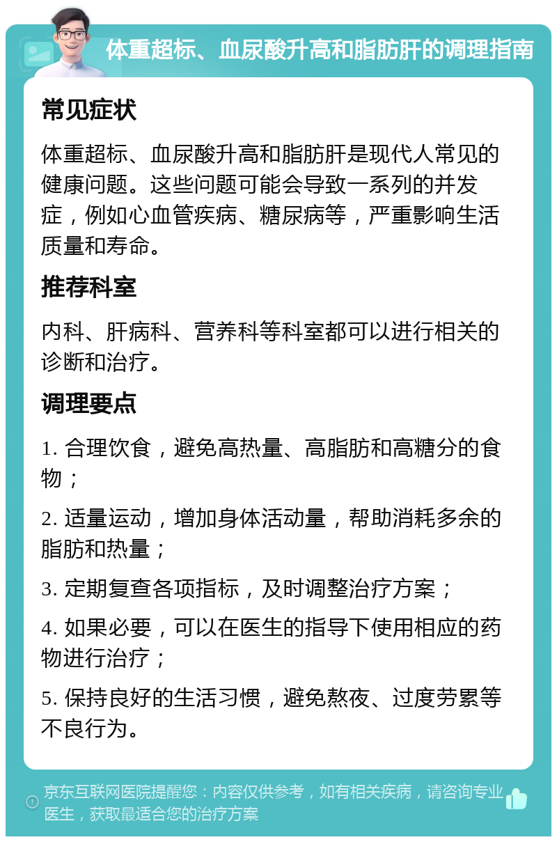 体重超标、血尿酸升高和脂肪肝的调理指南 常见症状 体重超标、血尿酸升高和脂肪肝是现代人常见的健康问题。这些问题可能会导致一系列的并发症，例如心血管疾病、糖尿病等，严重影响生活质量和寿命。 推荐科室 内科、肝病科、营养科等科室都可以进行相关的诊断和治疗。 调理要点 1. 合理饮食，避免高热量、高脂肪和高糖分的食物； 2. 适量运动，增加身体活动量，帮助消耗多余的脂肪和热量； 3. 定期复查各项指标，及时调整治疗方案； 4. 如果必要，可以在医生的指导下使用相应的药物进行治疗； 5. 保持良好的生活习惯，避免熬夜、过度劳累等不良行为。