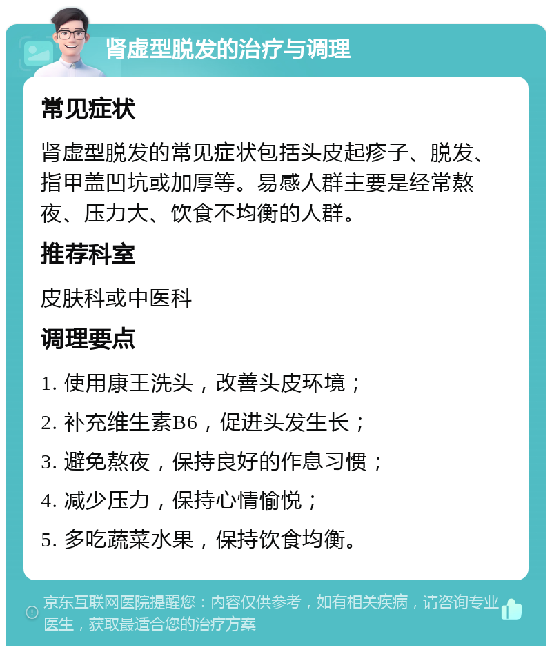 肾虚型脱发的治疗与调理 常见症状 肾虚型脱发的常见症状包括头皮起疹子、脱发、指甲盖凹坑或加厚等。易感人群主要是经常熬夜、压力大、饮食不均衡的人群。 推荐科室 皮肤科或中医科 调理要点 1. 使用康王洗头，改善头皮环境； 2. 补充维生素B6，促进头发生长； 3. 避免熬夜，保持良好的作息习惯； 4. 减少压力，保持心情愉悦； 5. 多吃蔬菜水果，保持饮食均衡。