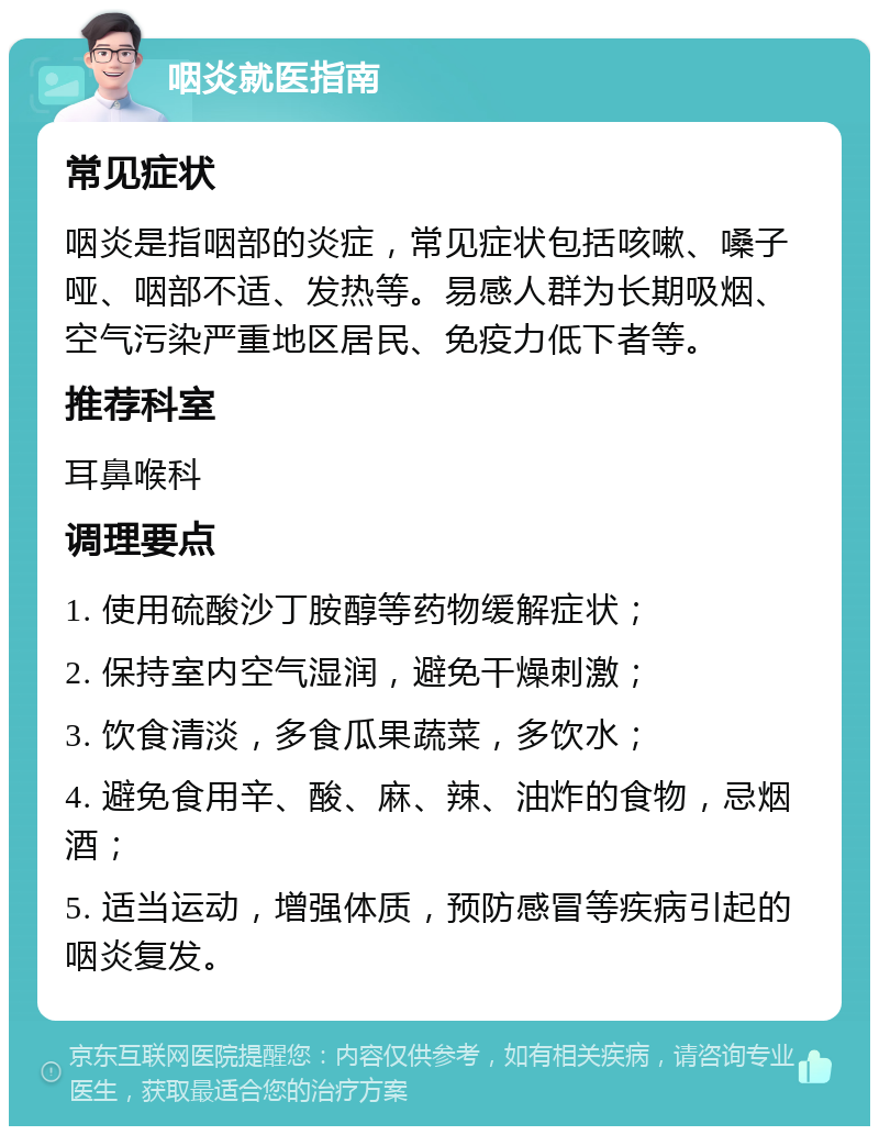 咽炎就医指南 常见症状 咽炎是指咽部的炎症，常见症状包括咳嗽、嗓子哑、咽部不适、发热等。易感人群为长期吸烟、空气污染严重地区居民、免疫力低下者等。 推荐科室 耳鼻喉科 调理要点 1. 使用硫酸沙丁胺醇等药物缓解症状； 2. 保持室内空气湿润，避免干燥刺激； 3. 饮食清淡，多食瓜果蔬菜，多饮水； 4. 避免食用辛、酸、麻、辣、油炸的食物，忌烟酒； 5. 适当运动，增强体质，预防感冒等疾病引起的咽炎复发。