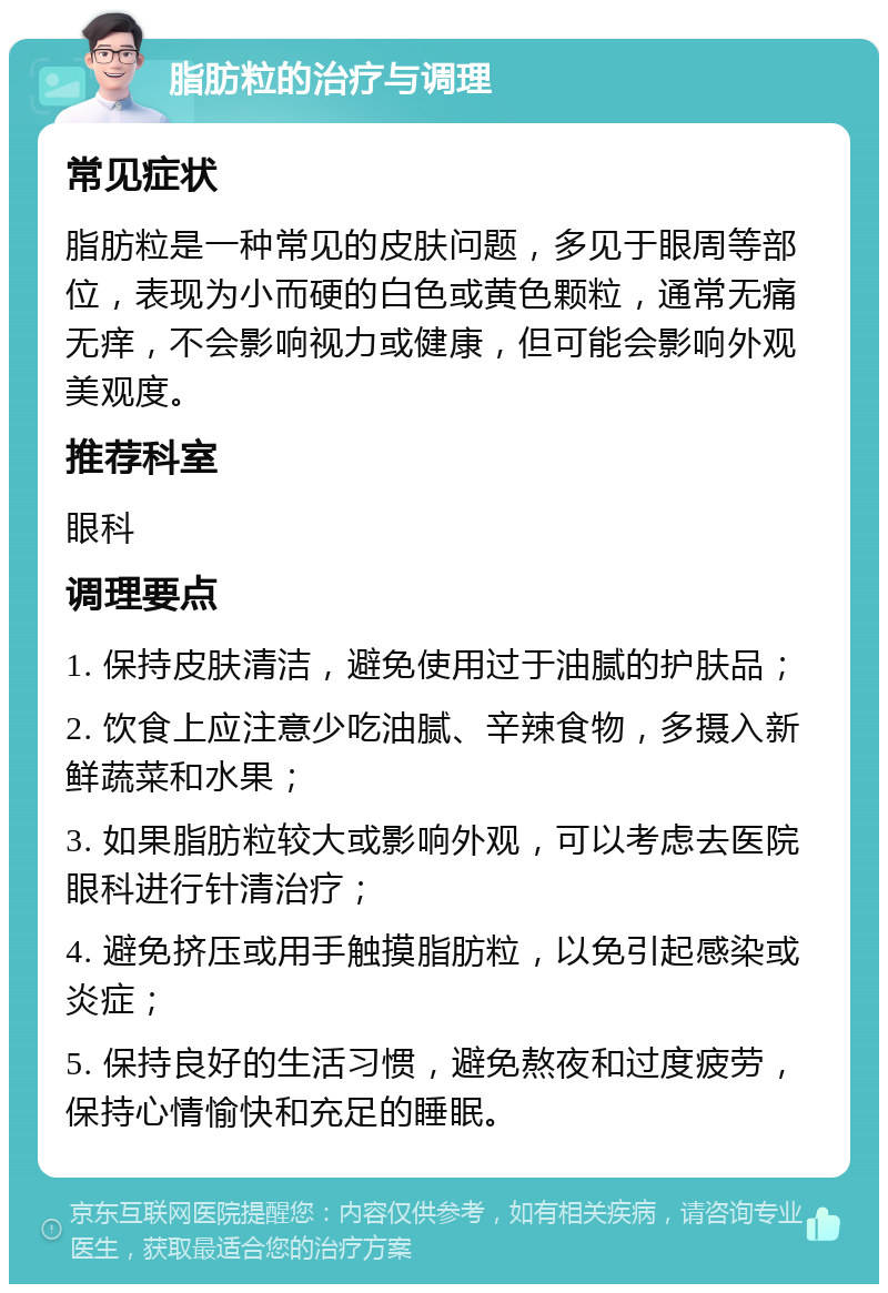 脂肪粒的治疗与调理 常见症状 脂肪粒是一种常见的皮肤问题，多见于眼周等部位，表现为小而硬的白色或黄色颗粒，通常无痛无痒，不会影响视力或健康，但可能会影响外观美观度。 推荐科室 眼科 调理要点 1. 保持皮肤清洁，避免使用过于油腻的护肤品； 2. 饮食上应注意少吃油腻、辛辣食物，多摄入新鲜蔬菜和水果； 3. 如果脂肪粒较大或影响外观，可以考虑去医院眼科进行针清治疗； 4. 避免挤压或用手触摸脂肪粒，以免引起感染或炎症； 5. 保持良好的生活习惯，避免熬夜和过度疲劳，保持心情愉快和充足的睡眠。