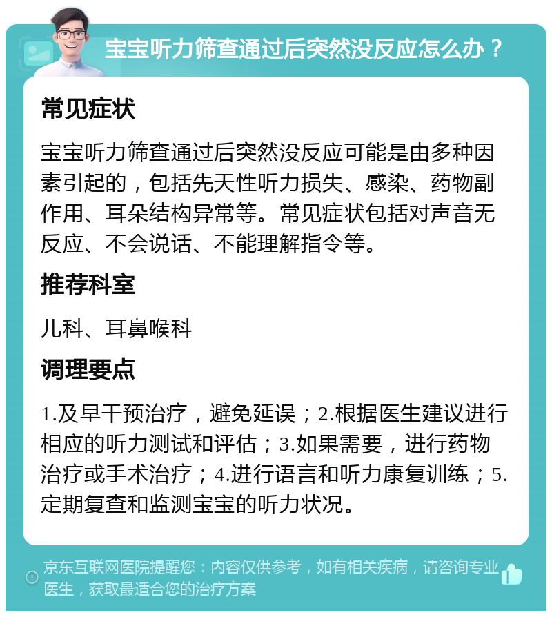 宝宝听力筛查通过后突然没反应怎么办？ 常见症状 宝宝听力筛查通过后突然没反应可能是由多种因素引起的，包括先天性听力损失、感染、药物副作用、耳朵结构异常等。常见症状包括对声音无反应、不会说话、不能理解指令等。 推荐科室 儿科、耳鼻喉科 调理要点 1.及早干预治疗，避免延误；2.根据医生建议进行相应的听力测试和评估；3.如果需要，进行药物治疗或手术治疗；4.进行语言和听力康复训练；5.定期复查和监测宝宝的听力状况。