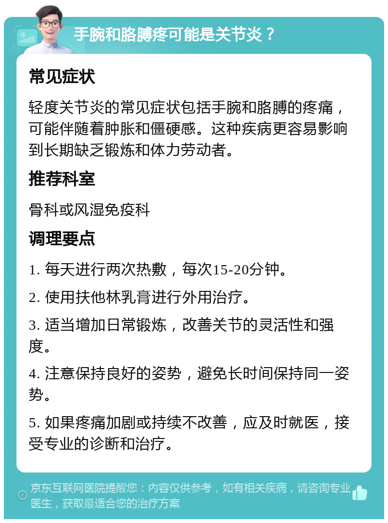 手腕和胳膊疼可能是关节炎？ 常见症状 轻度关节炎的常见症状包括手腕和胳膊的疼痛，可能伴随着肿胀和僵硬感。这种疾病更容易影响到长期缺乏锻炼和体力劳动者。 推荐科室 骨科或风湿免疫科 调理要点 1. 每天进行两次热敷，每次15-20分钟。 2. 使用扶他林乳膏进行外用治疗。 3. 适当增加日常锻炼，改善关节的灵活性和强度。 4. 注意保持良好的姿势，避免长时间保持同一姿势。 5. 如果疼痛加剧或持续不改善，应及时就医，接受专业的诊断和治疗。