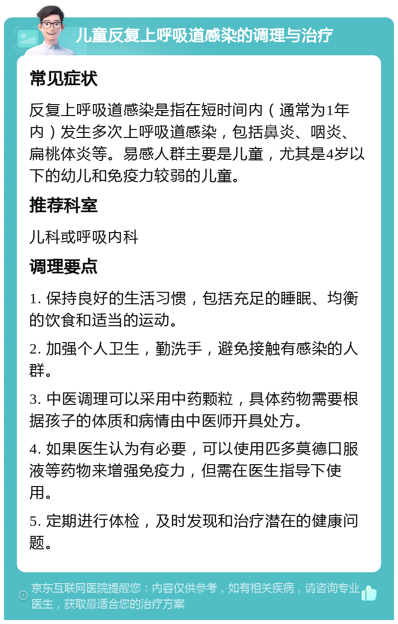 儿童反复上呼吸道感染的调理与治疗 常见症状 反复上呼吸道感染是指在短时间内（通常为1年内）发生多次上呼吸道感染，包括鼻炎、咽炎、扁桃体炎等。易感人群主要是儿童，尤其是4岁以下的幼儿和免疫力较弱的儿童。 推荐科室 儿科或呼吸内科 调理要点 1. 保持良好的生活习惯，包括充足的睡眠、均衡的饮食和适当的运动。 2. 加强个人卫生，勤洗手，避免接触有感染的人群。 3. 中医调理可以采用中药颗粒，具体药物需要根据孩子的体质和病情由中医师开具处方。 4. 如果医生认为有必要，可以使用匹多莫德口服液等药物来增强免疫力，但需在医生指导下使用。 5. 定期进行体检，及时发现和治疗潜在的健康问题。