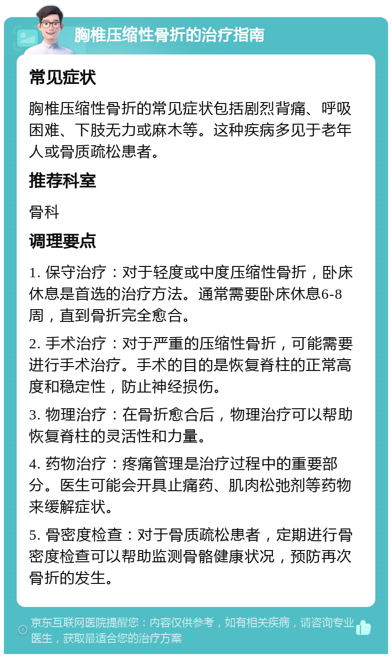 胸椎压缩性骨折的治疗指南 常见症状 胸椎压缩性骨折的常见症状包括剧烈背痛、呼吸困难、下肢无力或麻木等。这种疾病多见于老年人或骨质疏松患者。 推荐科室 骨科 调理要点 1. 保守治疗：对于轻度或中度压缩性骨折，卧床休息是首选的治疗方法。通常需要卧床休息6-8周，直到骨折完全愈合。 2. 手术治疗：对于严重的压缩性骨折，可能需要进行手术治疗。手术的目的是恢复脊柱的正常高度和稳定性，防止神经损伤。 3. 物理治疗：在骨折愈合后，物理治疗可以帮助恢复脊柱的灵活性和力量。 4. 药物治疗：疼痛管理是治疗过程中的重要部分。医生可能会开具止痛药、肌肉松弛剂等药物来缓解症状。 5. 骨密度检查：对于骨质疏松患者，定期进行骨密度检查可以帮助监测骨骼健康状况，预防再次骨折的发生。