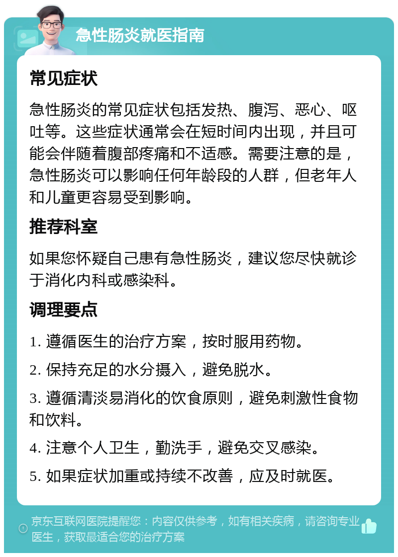 急性肠炎就医指南 常见症状 急性肠炎的常见症状包括发热、腹泻、恶心、呕吐等。这些症状通常会在短时间内出现，并且可能会伴随着腹部疼痛和不适感。需要注意的是，急性肠炎可以影响任何年龄段的人群，但老年人和儿童更容易受到影响。 推荐科室 如果您怀疑自己患有急性肠炎，建议您尽快就诊于消化内科或感染科。 调理要点 1. 遵循医生的治疗方案，按时服用药物。 2. 保持充足的水分摄入，避免脱水。 3. 遵循清淡易消化的饮食原则，避免刺激性食物和饮料。 4. 注意个人卫生，勤洗手，避免交叉感染。 5. 如果症状加重或持续不改善，应及时就医。