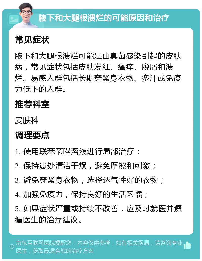 腋下和大腿根溃烂的可能原因和治疗 常见症状 腋下和大腿根溃烂可能是由真菌感染引起的皮肤病，常见症状包括皮肤发红、瘙痒、脱屑和溃烂。易感人群包括长期穿紧身衣物、多汗或免疫力低下的人群。 推荐科室 皮肤科 调理要点 1. 使用联苯苄唑溶液进行局部治疗； 2. 保持患处清洁干燥，避免摩擦和刺激； 3. 避免穿紧身衣物，选择透气性好的衣物； 4. 加强免疫力，保持良好的生活习惯； 5. 如果症状严重或持续不改善，应及时就医并遵循医生的治疗建议。