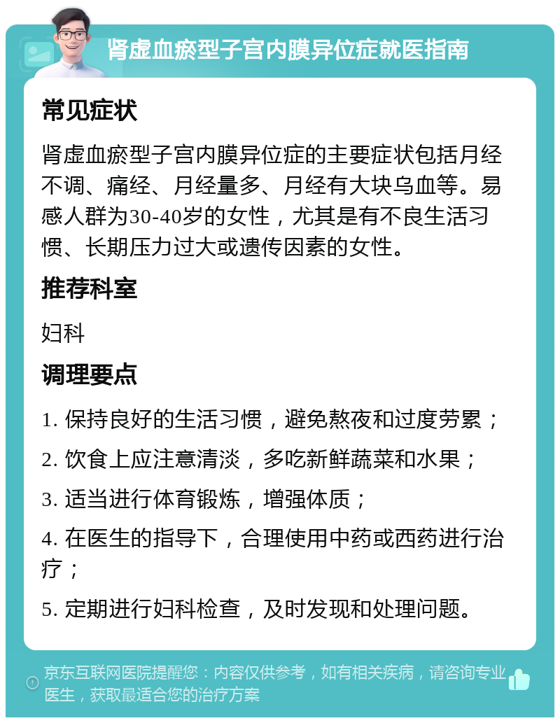 肾虚血瘀型子宫内膜异位症就医指南 常见症状 肾虚血瘀型子宫内膜异位症的主要症状包括月经不调、痛经、月经量多、月经有大块乌血等。易感人群为30-40岁的女性，尤其是有不良生活习惯、长期压力过大或遗传因素的女性。 推荐科室 妇科 调理要点 1. 保持良好的生活习惯，避免熬夜和过度劳累； 2. 饮食上应注意清淡，多吃新鲜蔬菜和水果； 3. 适当进行体育锻炼，增强体质； 4. 在医生的指导下，合理使用中药或西药进行治疗； 5. 定期进行妇科检查，及时发现和处理问题。