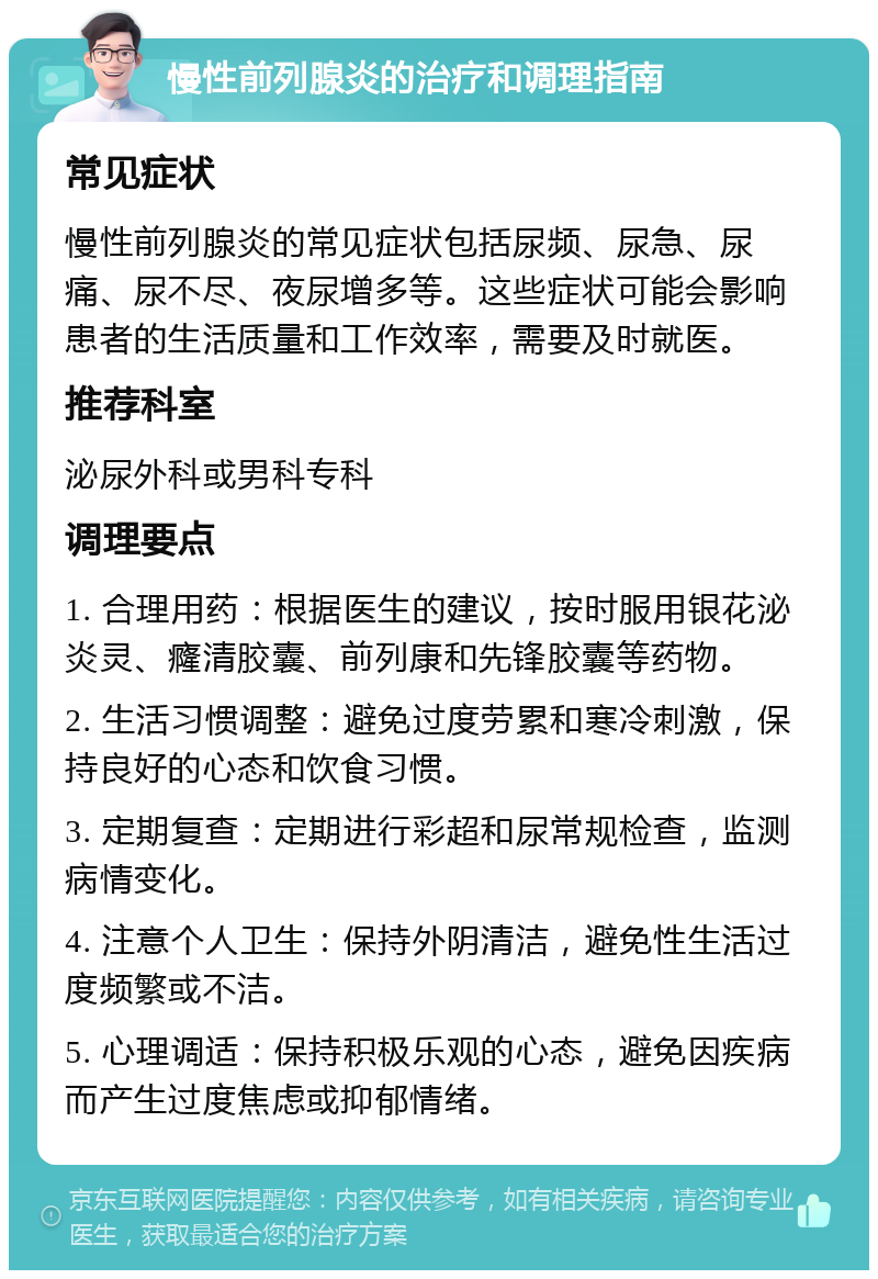 慢性前列腺炎的治疗和调理指南 常见症状 慢性前列腺炎的常见症状包括尿频、尿急、尿痛、尿不尽、夜尿增多等。这些症状可能会影响患者的生活质量和工作效率，需要及时就医。 推荐科室 泌尿外科或男科专科 调理要点 1. 合理用药：根据医生的建议，按时服用银花泌炎灵、癃清胶囊、前列康和先锋胶囊等药物。 2. 生活习惯调整：避免过度劳累和寒冷刺激，保持良好的心态和饮食习惯。 3. 定期复查：定期进行彩超和尿常规检查，监测病情变化。 4. 注意个人卫生：保持外阴清洁，避免性生活过度频繁或不洁。 5. 心理调适：保持积极乐观的心态，避免因疾病而产生过度焦虑或抑郁情绪。