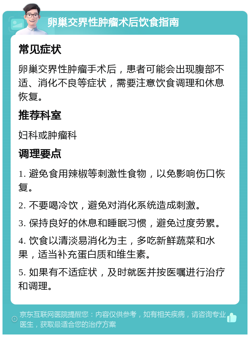 卵巢交界性肿瘤术后饮食指南 常见症状 卵巢交界性肿瘤手术后，患者可能会出现腹部不适、消化不良等症状，需要注意饮食调理和休息恢复。 推荐科室 妇科或肿瘤科 调理要点 1. 避免食用辣椒等刺激性食物，以免影响伤口恢复。 2. 不要喝冷饮，避免对消化系统造成刺激。 3. 保持良好的休息和睡眠习惯，避免过度劳累。 4. 饮食以清淡易消化为主，多吃新鲜蔬菜和水果，适当补充蛋白质和维生素。 5. 如果有不适症状，及时就医并按医嘱进行治疗和调理。