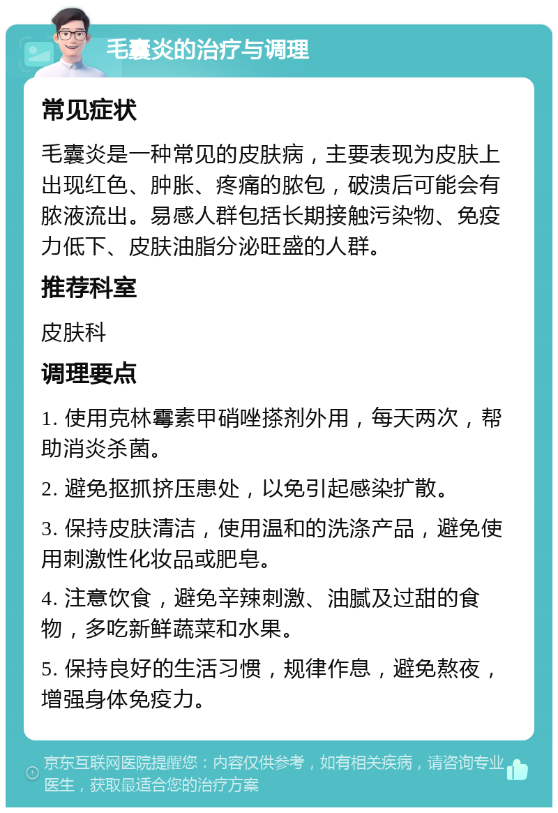 毛囊炎的治疗与调理 常见症状 毛囊炎是一种常见的皮肤病，主要表现为皮肤上出现红色、肿胀、疼痛的脓包，破溃后可能会有脓液流出。易感人群包括长期接触污染物、免疫力低下、皮肤油脂分泌旺盛的人群。 推荐科室 皮肤科 调理要点 1. 使用克林霉素甲硝唑搽剂外用，每天两次，帮助消炎杀菌。 2. 避免抠抓挤压患处，以免引起感染扩散。 3. 保持皮肤清洁，使用温和的洗涤产品，避免使用刺激性化妆品或肥皂。 4. 注意饮食，避免辛辣刺激、油腻及过甜的食物，多吃新鲜蔬菜和水果。 5. 保持良好的生活习惯，规律作息，避免熬夜，增强身体免疫力。