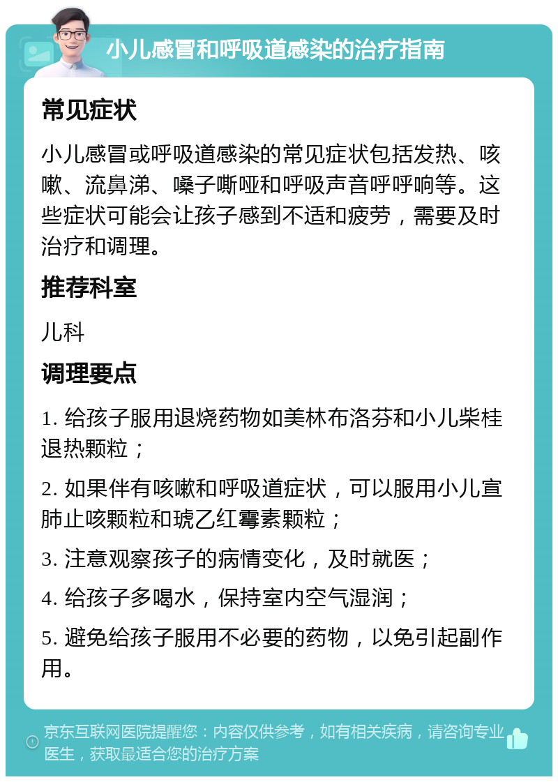 小儿感冒和呼吸道感染的治疗指南 常见症状 小儿感冒或呼吸道感染的常见症状包括发热、咳嗽、流鼻涕、嗓子嘶哑和呼吸声音呼呼响等。这些症状可能会让孩子感到不适和疲劳，需要及时治疗和调理。 推荐科室 儿科 调理要点 1. 给孩子服用退烧药物如美林布洛芬和小儿柴桂退热颗粒； 2. 如果伴有咳嗽和呼吸道症状，可以服用小儿宣肺止咳颗粒和琥乙红霉素颗粒； 3. 注意观察孩子的病情变化，及时就医； 4. 给孩子多喝水，保持室内空气湿润； 5. 避免给孩子服用不必要的药物，以免引起副作用。