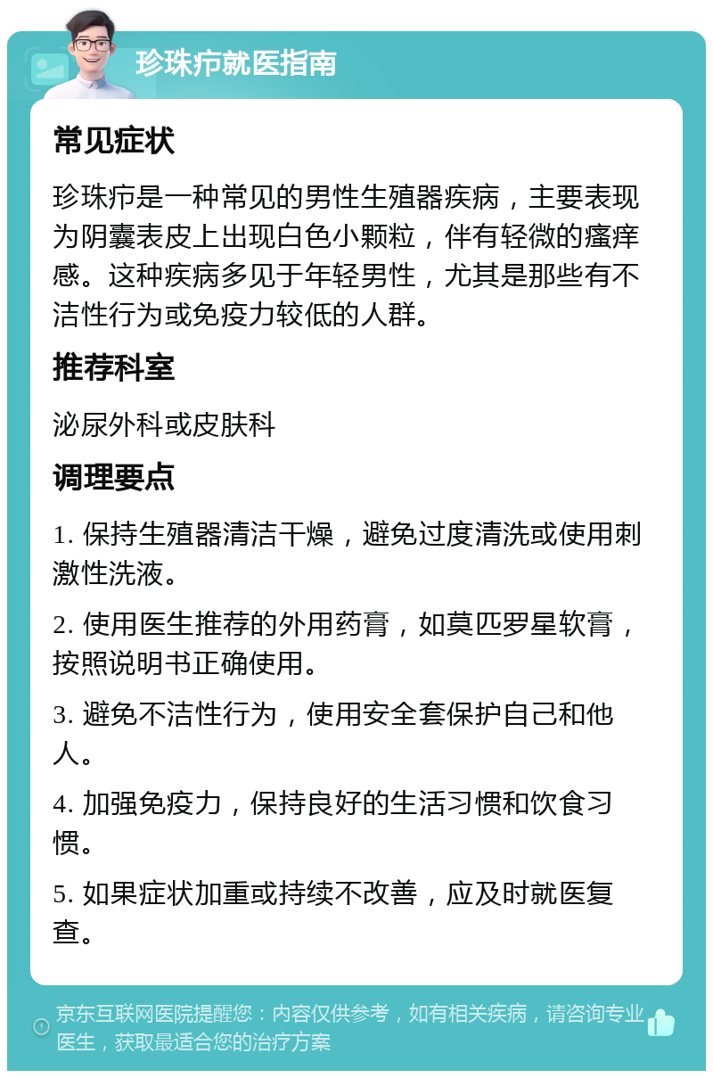 珍珠疖就医指南 常见症状 珍珠疖是一种常见的男性生殖器疾病，主要表现为阴囊表皮上出现白色小颗粒，伴有轻微的瘙痒感。这种疾病多见于年轻男性，尤其是那些有不洁性行为或免疫力较低的人群。 推荐科室 泌尿外科或皮肤科 调理要点 1. 保持生殖器清洁干燥，避免过度清洗或使用刺激性洗液。 2. 使用医生推荐的外用药膏，如莫匹罗星软膏，按照说明书正确使用。 3. 避免不洁性行为，使用安全套保护自己和他人。 4. 加强免疫力，保持良好的生活习惯和饮食习惯。 5. 如果症状加重或持续不改善，应及时就医复查。