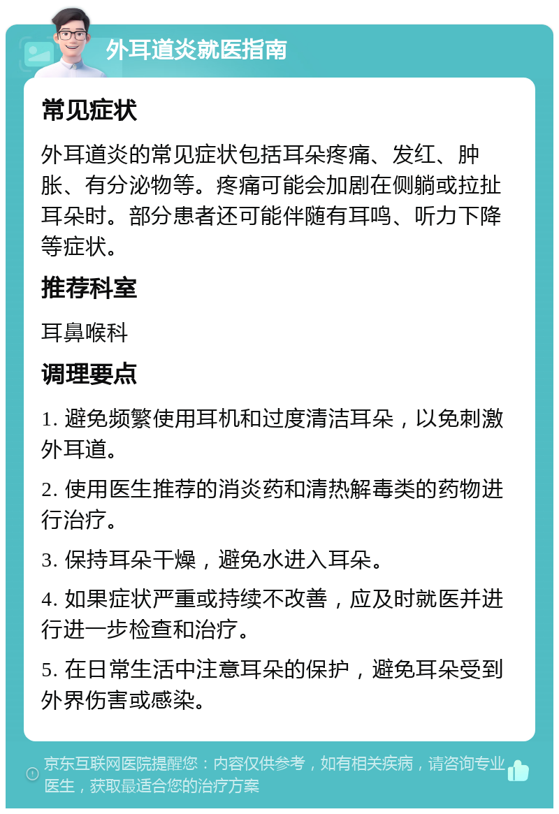 外耳道炎就医指南 常见症状 外耳道炎的常见症状包括耳朵疼痛、发红、肿胀、有分泌物等。疼痛可能会加剧在侧躺或拉扯耳朵时。部分患者还可能伴随有耳鸣、听力下降等症状。 推荐科室 耳鼻喉科 调理要点 1. 避免频繁使用耳机和过度清洁耳朵，以免刺激外耳道。 2. 使用医生推荐的消炎药和清热解毒类的药物进行治疗。 3. 保持耳朵干燥，避免水进入耳朵。 4. 如果症状严重或持续不改善，应及时就医并进行进一步检查和治疗。 5. 在日常生活中注意耳朵的保护，避免耳朵受到外界伤害或感染。