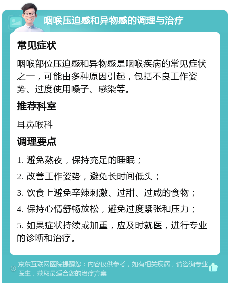 咽喉压迫感和异物感的调理与治疗 常见症状 咽喉部位压迫感和异物感是咽喉疾病的常见症状之一，可能由多种原因引起，包括不良工作姿势、过度使用嗓子、感染等。 推荐科室 耳鼻喉科 调理要点 1. 避免熬夜，保持充足的睡眠； 2. 改善工作姿势，避免长时间低头； 3. 饮食上避免辛辣刺激、过甜、过咸的食物； 4. 保持心情舒畅放松，避免过度紧张和压力； 5. 如果症状持续或加重，应及时就医，进行专业的诊断和治疗。