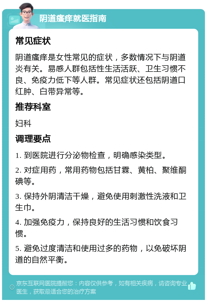 阴道瘙痒就医指南 常见症状 阴道瘙痒是女性常见的症状，多数情况下与阴道炎有关。易感人群包括性生活活跃、卫生习惯不良、免疫力低下等人群。常见症状还包括阴道口红肿、白带异常等。 推荐科室 妇科 调理要点 1. 到医院进行分泌物检查，明确感染类型。 2. 对症用药，常用药物包括甘霖、黄柏、聚维酮碘等。 3. 保持外阴清洁干燥，避免使用刺激性洗液和卫生巾。 4. 加强免疫力，保持良好的生活习惯和饮食习惯。 5. 避免过度清洁和使用过多的药物，以免破坏阴道的自然平衡。